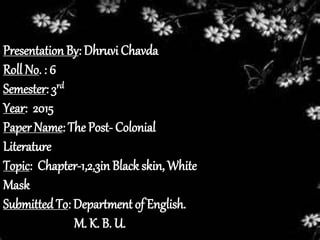Presentation By: Dhruvi Chavda
Roll No. : 6
Semester: 3rd
Year: 2015
Paper Name: The Post- Colonial
Literature
Topic: Chapter-1,2,3in Black skin, White
Mask
Submitted To: Department of English.
M. K. B. U.
 