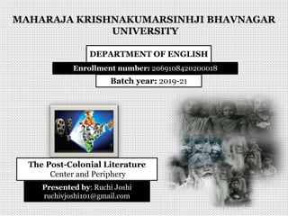 MAHARAJA KRISHNAKUMARSINHJI BHAVNAGAR
UNIVERSITY
DEPARTMENT OF ENGLISH
Enrollment number: 2069108420200018
Batch year: 2019-21
The Post-Colonial Literature
Center and Periphery
Presented by: Ruchi Joshi
ruchivjoshi101@gmail.com
 