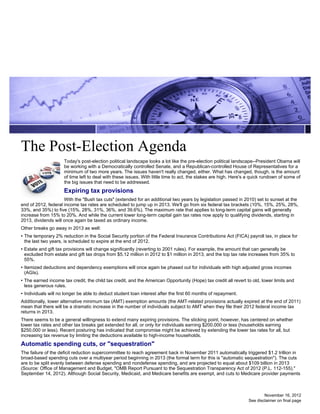 The Post-Election Agenda
                     Today's post-election political landscape looks a lot like the pre-election political landscape--President Obama will
                     be working with a Democratically controlled Senate, and a Republican-controlled House of Representatives for a
                     minimum of two more years. The issues haven't really changed, either. What has changed, though, is the amount
                     of time left to deal with these issues. With little time to act, the stakes are high. Here's a quick rundown of some of
                     the big issues that need to be addressed.
                     Expiring tax provisions
                     With the "Bush tax cuts" (extended for an additional two years by legislation passed in 2010) set to sunset at the
end of 2012, federal income tax rates are scheduled to jump up in 2013. We'll go from six federal tax brackets (10%, 15%, 25%, 28%,
33%, and 35%) to five (15%, 28%, 31%, 36%, and 39.6%). The maximum rate that applies to long-term capital gains will generally
increase from 15% to 20%. And while the current lower long-term capital gain tax rates now apply to qualifying dividends, starting in
2013, dividends will once again be taxed as ordinary income.
Other breaks go away in 2013 as well:
• The temporary 2% reduction in the Social Security portion of the Federal Insurance Contributions Act (FICA) payroll tax, in place for
  the last two years, is scheduled to expire at the end of 2012.
• Estate and gift tax provisions will change significantly (reverting to 2001 rules). For example, the amount that can generally be
  excluded from estate and gift tax drops from $5.12 million in 2012 to $1 million in 2013, and the top tax rate increases from 35% to
  55%.
• Itemized deductions and dependency exemptions will once again be phased out for individuals with high adjusted gross incomes
  (AGIs).
• The earned income tax credit, the child tax credit, and the American Opportunity (Hope) tax credit all revert to old, lower limits and
  less generous rules.
• Individuals will no longer be able to deduct student loan interest after the first 60 months of repayment.
Additionally, lower alternative minimum tax (AMT) exemption amounts (the AMT-related provisions actually expired at the end of 2011)
mean that there will be a dramatic increase in the number of individuals subject to AMT when they file their 2012 federal income tax
returns in 2013.
There seems to be a general willingness to extend many expiring provisions. The sticking point, however, has centered on whether
lower tax rates and other tax breaks get extended for all, or only for individuals earning $200,000 or less (households earning
$250,000 or less). Recent posturing has indicated that compromise might be achieved by extending the lower tax rates for all, but
increasing tax revenue by limiting the deductions available to high-income households.
Automatic spending cuts, or "sequestration"
The failure of the deficit reduction supercommittee to reach agreement back in November 2011 automatically triggered $1.2 trillion in
broad-based spending cuts over a multiyear period beginning in 2013 (the formal term for this is "automatic sequestration"). The cuts
are to be split evenly between defense spending and nondefense spending, and are projected to equal about $109 billion in 2013
(Source: Office of Management and Budget, "OMB Report Pursuant to the Sequestration Transparency Act of 2012 (P.L. 112-155),"
September 14, 2012). Although Social Security, Medicaid, and Medicare benefits are exempt, and cuts to Medicare provider payments



                                                                                                                         November 16, 2012
                                                                                                                 See disclaimer on final page
 