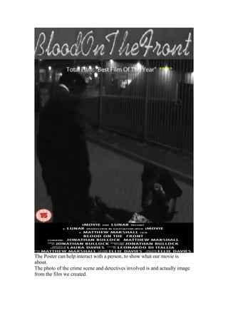 The Poster can help interact with a person, to show what our movie is
about.
The photo of the crime scene and detectives involved is and actually image
from the film we created.
 