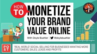 How	To	Mone)se	Your		
Brand	Value	Online.	Real	world	social	
selling	for	businesses	and	entrepreneurs	
wan)ng	more	customers,	sales,	leads	and	
proﬁts	
By	Doyle	Buehler	
‘Real WoRld’ Social Selling foR BuSineSSeS Wanting MoRe
cuStoMeRS, SaleS, leadS and PRofitS
VALUE ONLINE
YOUR BRAND
MONETIZE
With Doyle Buehler @doylebuehler
How
To
 