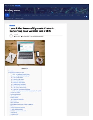 Mon. Sep 11th, 2023 12:08:21 PM
Posting Master
TECHNOLOGY
Unlock the Power of Dynamic Content:
Converting Your Website into a CMS
By David
 SEP 11, 2023  #Convert Website to CMS, #WordPress customization
Contents [hide]
1 Introduction
2 Understanding the Need for a CMS
2.0.0.1 The Benefits of Dynamic Content
2.1 Choosing the Right CMS: Why WordPress?
2.1.1 User-Friendly Interface
2.1.2 Extensive Plugin Library
2.1.3 Strong SEO Capabilities
2.1.4 Responsive Design Options
2.1.5 Preparing for the Conversion
2.1.6 Backup Your Existing Website
2.1.7 Take Inventory of Your Content
2.1.8 Identify Key Functionality Requirements
2.1.8.1 Step-by-Step: Converting Your Website to a WordPress CMS
2.2 Domain and Hosting
2.3 WordPress Installation
2.4 Content Migration
2.5 Theme Selection
2.5.1 Plugins for Functionality
2.6 Customization
2.7 SEO Optimization
2.8 Leveraging Dynamic Content for Better Engagement
2.9 Blogs
2.10 User Comments and Interaction
2.11 News Feeds and Updates
2.12 SEO Considerations for Your CMS
2.13 SEO Plugins
2.14 Quality Content
 HOME BUSINESS LIFE STYLE EDUCATION FASHION BEAUTY HEALTH INSURANCE ABOUT
CONTACT US PRIVACY POLICY
OTHERS


 