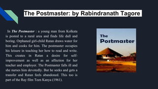 The Postmaster: by Rabindranath Tagore
In The Postmaster : a young man from Kolkata
is posted to a rural area and finds life dull and
boring. Orphaned girl-child Ratan draws water for
him and cooks for him. The postmaster occupies
his leisure in teaching her how to read and write.
This creates in Ratan a desire for self-
improvement as well as an affection for her
teacher and employer. The Postmaster falls ill and
she nurses him devotedly. But he seeks and gets a
transfer and Ratan feels abandoned. This too is
part of the Ray film Teen Kanya (1961).
 