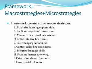 Framework=
Macrostrategies+Microstrategies
 Framework consists of 10 macro strategies
A .Maximize learning opportunities .
B. Facilitate negotiated interaction
C. Minimize perceptual mismatches.
D. Active intuitive heuristics.
E. Foster language awareness
F. Contextualize linguistic input.
G. Integrate language skills.
H. Promote learner autonomy.
I. Raise cultural consciousness.
J. Ensure social relevense.
 