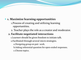  1. Maximize learning opportunities
1.Process of creating and utilizing learning
opportunities.
2. Teacher plays the role as a creator and moderator.
2. Facilitate negotiated interactions
1.Learnerr should be given freedom to initiate talk.
2.Facilitated through several micro strategies.
a.Designing group on pair work.
b.Asking referential question for open-ended responses.
c.Choose topics.
 