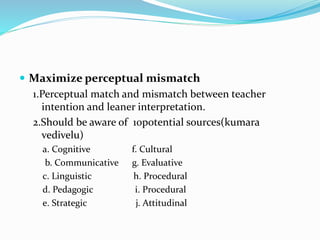  Maximize perceptual mismatch
1.Perceptual match and mismatch between teacher
intention and leaner interpretation.
2.Should be aware of 10potential sources(kumara
vedivelu)
a. Cognitive f. Cultural
b. Communicative g. Evaluative
c. Linguistic h. Procedural
d. Pedagogic i. Procedural
e. Strategic j. Attitudinal
 