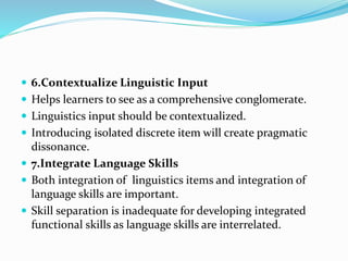  6.Contextualize Linguistic Input
 Helps learners to see as a comprehensive conglomerate.
 Linguistics input should be contextualized.
 Introducing isolated discrete item will create pragmatic
dissonance.
 7.Integrate Language Skills
 Both integration of linguistics items and integration of
language skills are important.
 Skill separation is inadequate for developing integrated
functional skills as language skills are interrelated.
 