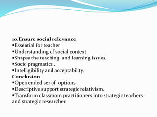 10.Ensure social relevance
Essential for teacher
Understanding of social context.
Shapes the teaching and learning issues.
Socio pragmatics .
Intelligibility and acceptability.
Conclusion
Open ended ser of options
Descriptive support strategic relativism.
Transform classroom practitioners into strategic teachers
and strategic researcher.
 