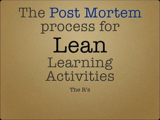The Post Mortem
  process for
    Lean
   Learning
   Activities
      The R’s
 