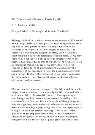 The Postulates of a Structural Psychology[1]
E. B. Titchener (1898)
First published in Philosophical Review, 7, 449-465.
Biology, defined in its widest sense as the science of life and of
living things, falls into three parts, or may be approached from
any one of three points of view. We may enquire into the
structure of an organism, without regard to function, - by
analysis determining its component parts, and by synthesis
exhibiting the mode of its formation from the parts. Or we may
enquire into the function of the various structures which our
analysis has revealed, and into the manner of their interrelation
as functional organs. Or, again, we may enquire into the
changes of form [p. 450] and function that accompany the
persistence of the organism in time, the phenomena of growth
and of decay. Biology, the science of living things, comprises
the three mutually interdependent sciences of morphology,
physiology, and ontogeny.
This account is, however, incomplete. The life which forms the
subject matter of science is not merely the life of an individual;
it is species life, collective life, as well. Corresponding to
morphology, we have taxonomy or systematic zoölogy, the
science of classification. The whole world of living things is
here the organism, and species and sub-species and races are its
parts. Corresponding to physiology, we have that department of
biology - it has been termed 'œcology' - which deals with
questions of geographical distribution, of the function of
species in the general economy of nature. Corresponding to
ontogeny we have the science of phylogeny (in Cope's sense):
 