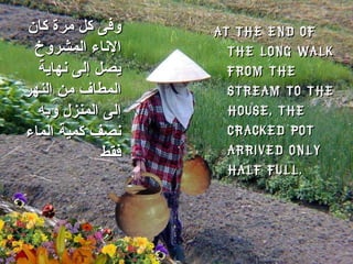 At the end of the long walk from the stream to the house, the cracked pot arrived only half full. وفى كل مرة كان الإناء المشروخ يصل إلى نهاية المطاف من النهر إلى المنزل وبه نصف كمية الماء فقط 