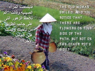 The old woman smiled, “Did you notice that there are flowers on your side of the path, but not on the other pot’s side?  فأبتسمت   المرأه الصينيه وقالت ”ألم تلاحظ الزهور التى على جانب الطريق من ناحيتك وليست على الجانب الآخر؟“ 