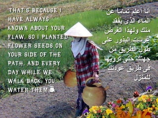 That’s because I have always known about your flaw, so I planted flower seeds on your side of the path, and every day while we walk back, you water them.”  أنا أعلم تماماً عن الماء الذى يُفقد منك ولهذا الغرض غرست البذور على طول الطريق من جهتك حتى ترويها فى طريق عودتك للمنزل 