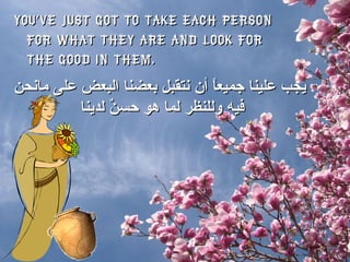 You’ve just got to take each person for what they are and look for the good in them.  يجب علينا جميعاً أن نتقبل بعضنا البعض على مانحن فيه وللنظر لما هو حسنٌ لدينا  