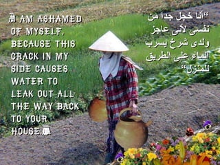 “ I am ashamed of myself, because this crack in my side causes water to leak out all the way back to your house.”  ” أنا خجل جداَ من نفسى لأنى عاجز ولدى شرخ يسرب الماء على الطريق للمنزل“ 