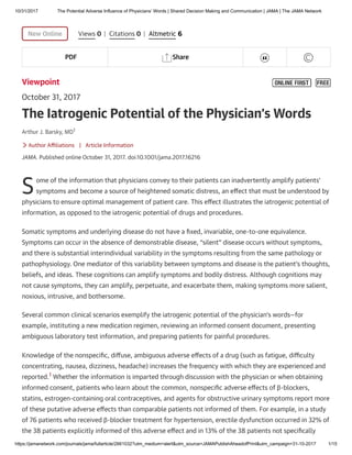 10/31/2017 The Potential Adverse Influence of Physicians’ Words | Shared Decision Making and Communication | JAMA | The JAMA Network
https://jamanetwork.com/journals/jama/fullarticle/2661032?utm_medium=alert&utm_source=JAMAPublishAheadofPrint&utm_campaign=31-10-2017 1/15

New Online
Viewpoint
October 31, 2017
Arthur J. Barsky, MD1
Author Aﬃliations
JAMA. Published online October 31, 2017. doi:10.1001/jama.2017.16216
ome of the information that physicians convey to their patients can inadvertently amplify patients’
symptoms and become a source of heightened somatic distress, an eﬀect that must be understood by
physicians to ensure optimal management of patient care. This eﬀect illustrates the iatrogenic potential of
information, as opposed to the iatrogenic potential of drugs and procedures.
Somatic symptoms and underlying disease do not have a ﬁxed, invariable, one-to-one equivalence.
Symptoms can occur in the absence of demonstrable disease, “silent” disease occurs without symptoms,
and there is substantial interindividual variability in the symptoms resulting from the same pathology or
pathophysiology. One mediator of this variability between symptoms and disease is the patient’s thoughts,
beliefs, and ideas. These cognitions can amplify symptoms and bodily distress. Although cognitions may
not cause symptoms, they can amplify, perpetuate, and exacerbate them, making symptoms more salient,
noxious, intrusive, and bothersome.
Several common clinical scenarios exemplify the iatrogenic potential of the physician’s words—for
example, instituting a new medication regimen, reviewing an informed consent document, presenting
ambiguous laboratory test information, and preparing patients for painful procedures.
Knowledge of the nonspeciﬁc, diﬀuse, ambiguous adverse eﬀects of a drug (such as fatigue, diﬃculty
concentrating, nausea, dizziness, headache) increases the frequency with which they are experienced and
reported.1 Whether the information is imparted through discussion with the physician or when obtaining
informed consent, patients who learn about the common, nonspeciﬁc adverse eﬀects of β-blockers,
statins, estrogen-containing oral contraceptives, and agents for obstructive urinary symptoms report more
of these putative adverse eﬀects than comparable patients not informed of them. For example, in a study
of 76 patients who received β-blocker treatment for hypertension, erectile dysfunction occurred in 32% of
the 38 patients explicitly informed of this adverse eﬀect and in 13% of the 38 patients not speciﬁcally
Views 0 | Citations 0 | Altmetric 6
PDF Share  
The Iatrogenic Potential of the Physician’s Words
 | Article Information
S
 