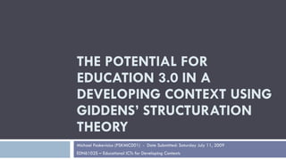 THE POTENTIAL FOR
EDUCATION 3.0 IN A
DEVELOPING CONTEXT USING
GIDDENS’ STRUCTURATION
THEORY
Michael Paskevicius (PSKMIC001) - Date Submitted: Saturday July 11, 2009
EDN6102S – Educational ICTs for Developing Contexts
 
