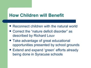 How Children will Benefit

   Reconnect children with the natural world
   Correct the “nature deficit disorder” as
    described by Richard Louv
   Take advantage of great educational
    opportunities presented by school grounds
   Extend and expand ‘green’ efforts already
    being done in Syracuse schools
 