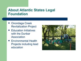 About Atlantic States Legal
Foundation

   Onondaga Creek
    Revitalization Project
   Education Initiatives
    with the Dunbar
    Association
   Environmental Health
    Projects including lead
    education
 