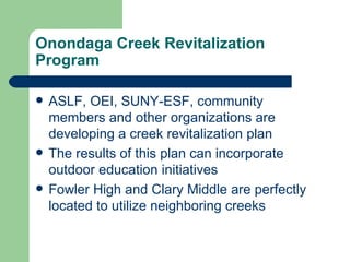 Onondaga Creek Revitalization
Program

   ASLF, OEI, SUNY-ESF, community
    members and other organizations are
    developing a creek revitalization plan
   The results of this plan can incorporate
    outdoor education initiatives
   Fowler High and Clary Middle are perfectly
    located to utilize neighboring creeks
 