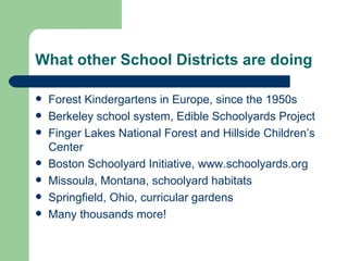 What other School Districts are doing

   Forest Kindergartens in Europe, since the 1950s
   Berkeley school system, Edible Schoolyards Project
   Finger Lakes National Forest and Hillside Children’s
    Center
   Boston Schoolyard Initiative, www.schoolyards.org
   Missoula, Montana, schoolyard habitats
   Springfield, Ohio, curricular gardens
   Many thousands more!
 
