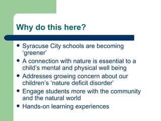 Why do this here?

   Syracuse City schools are becoming
    ‘greener’
   A connection with nature is essential to a
    child’s mental and physical well being
   Addresses growing concern about our
    children’s ‘nature deficit disorder’
   Engage students more with the community
    and the natural world
   Hands-on learning experiences
 