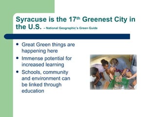 Syracuse is the 17th Greenest City in
the U.S. – National Geographic’s Green Guide

   Great Green things are
    happening here
   Immense potential for
    increased learning
   Schools, community
    and environment can
    be linked through
    education
 