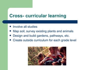 Cross- curricular learning

   Involve all studies
   Map soil, survey existing plants and animals
   Design and build gardens, pathways, etc.
   Create outside curriculum for each grade level
 