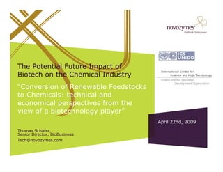The Potential Future Impact of
Biotech on the Chemical Industry
“Conversion of Renewable Feedstocks
to Chemicals: technical and
economical perspectives from the
view of a biotechnology player”
                                      April 22nd, 2009
Thomas Schäfer,
Senior Director, BioBusiness
Tsch@novozymes.com
 
