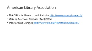 American Library Association
• ALA Office for Research and Statistics http://www.ala.org/research/
• State of America’s Libraries (April 2015)
• Transforming Libraries http://www.ala.org/transforminglibraries/
 
