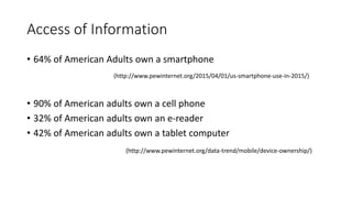 • 64% of American Adults own a smartphone
• 90% of American adults own a cell phone
• 32% of American adults own an e-reader
• 42% of American adults own a tablet computer
Access of Information
(http://www.pewinternet.org/2015/04/01/us-smartphone-use-in-2015/)
(http://www.pewinternet.org/data-trend/mobile/device-ownership/)
 