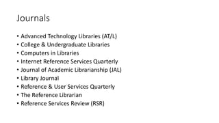 Journals
• Advanced Technology Libraries (AT/L)
• College & Undergraduate Libraries
• Computers in Libraries
• Internet Reference Services Quarterly
• Journal of Academic Librarianship (JAL)
• Library Journal
• Reference & User Services Quarterly
• The Reference Librarian
• Reference Services Review (RSR)
 