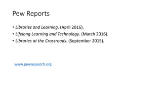 Pew Reports
• Libraries and Learning. (April 2016).
• Lifelong Learning and Technology. (March 2016).
• Libraries at the Crossroads. (September 2015).
www.pewresearch.org
 