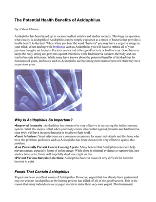 The Potential Health Benefits of Acidophilus

By: Calvin Johnson

Acidophilus has been hyped up in various medical articles and studies recently. This begs the question,
what exactly is acidophilus? Acidophilus can be simply explained as a strain of bacteria that provides a
health benefit to the host. While when you hear the word “bacteria” you may have a negative image in
your mind. When dealing with Probiotics such as Acidophilus you will have to rethink all of your
previous thoughts on bacteria. Bacteria comes bad either good bacteria or bad bacteria. Good bacteria
keeps the body strong and prevents against infections while bad bacteria weakens the body and can
lead to bacteria infections. While many have known about the potential benefits of Acidophilus for
thousands of years, probiotics such as Acidophilus are becoming more mainstream now than they have
in previous years.




Why Is Acidophilus So Important?
•Improved Immunity: Acidophilus has shown to be very effective in increasing the bodies immune
system. What this means is that when your body comes into contact against parasites and bad bacteria,
your body will have the good bacteria to be able to fight it off.
•Yeast Infections: Yeast infections are a common occurrence for many individuals and for those who
have this problem, probiotics such as Acidophilus has been shown to be very effective against this
problem.
•Can Potentially Prevent Cancer Causing Agents: Many believe that Acidophilus can even help
prevent cancer, especially forms of colon cancer. While there is minimal evidence to support this, new
studies done in the future will hopefully shed more light on this.
•Prevent Various Bacterial Infections: Acidophilus bacteria makes it very difficult for harmful
bacteria to exist.


Foods That Contain Acidophilus
Yogurt can be an excellent source of Acidophilus. However, yogurt that has already been pasteurized
may not contain Acidophilus as the heating process has killed off all of the good bacteria. This is the
reason that many individuals use a yogurt starter to make their very own yogurt. This homemade
 