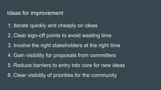 1. Iterate quickly and cheaply on ideas
2. Clear sign-off points to avoid wasting time
3. Involve the right stakeholders at the right time
4. Gain visibility for proposals from committers
5. Reduce barriers to entry into core for new ideas
6. Clear visibility of priorities for the community
Ideas for improvement
 