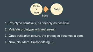 1. Prototype iteratively, as cheaply as possible
2. Validate prototype with real users
3. Once validation occurs, the prototype becomes a spec
4. Now, No. More. Bikeshedding. ;)
Proto
-
type
Build
Spec
 