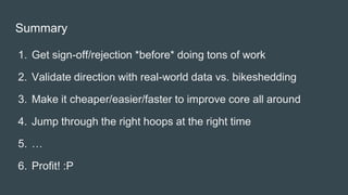 Summary
1. Get sign-off/rejection *before* doing tons of work
2. Validate direction with real-world data vs. bikeshedding
3. Make it cheaper/easier/faster to improve core all around
4. Jump through the right hoops at the right time
5. …
6. Profit! :P
 