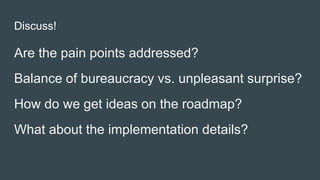 Discuss!
Are the pain points addressed?
Balance of bureaucracy vs. unpleasant surprise?
How do we get ideas on the roadmap?
What about the implementation details?
 