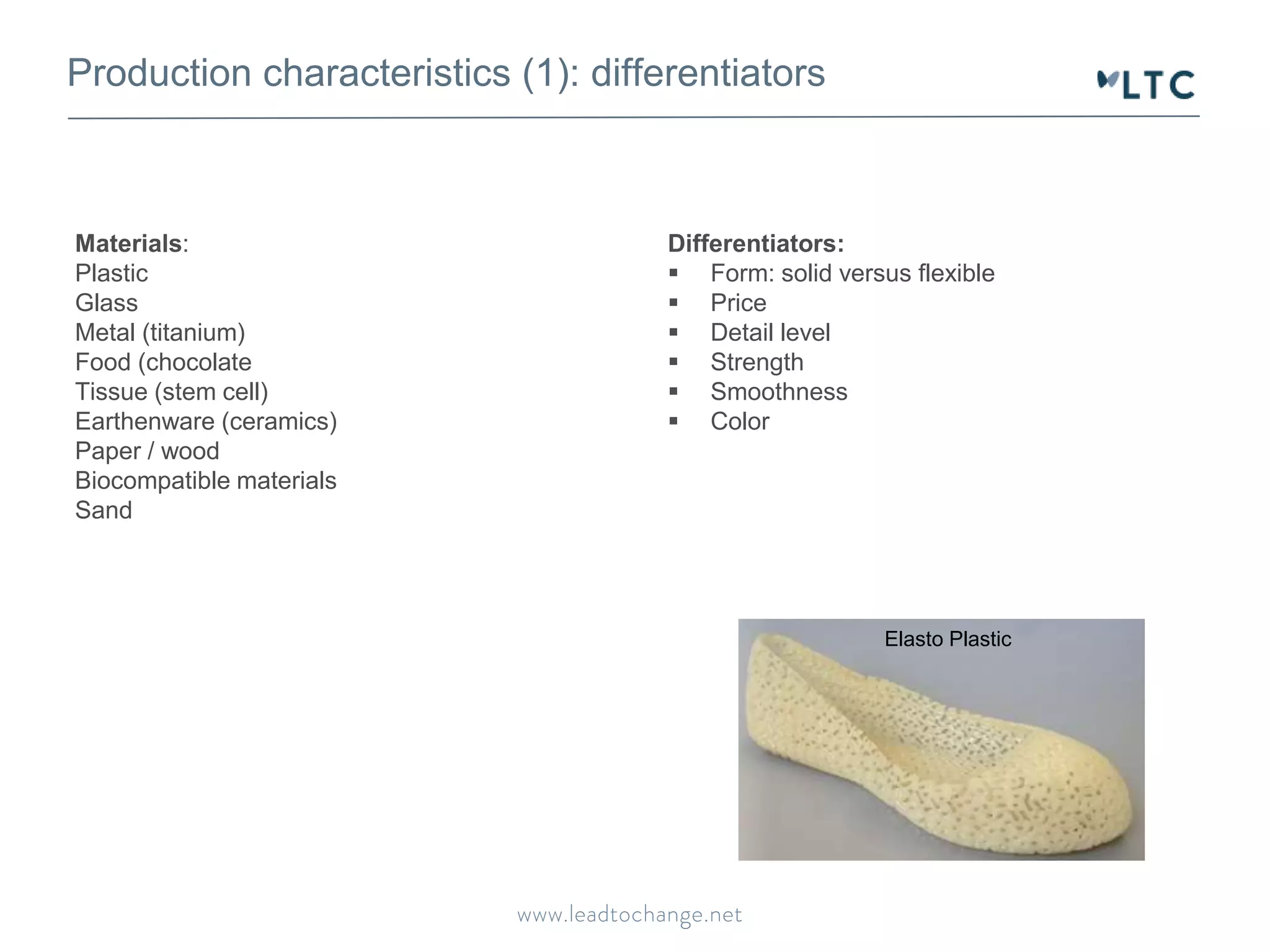 Production characteristics (1): differentiators 
Materials: 
Plastic 
Glass 
Metal (titanium) 
Food (chocolate 
Tissue (stem cell) 
Earthenware (ceramics) 
Paper / wood 
Biocompatible materials 
Sand 
Differentiators: 
 Form: solid versus flexible 
 Price 
 Detail level 
 Strength 
 Smoothness 
 Color 
Elasto Plastic 
 