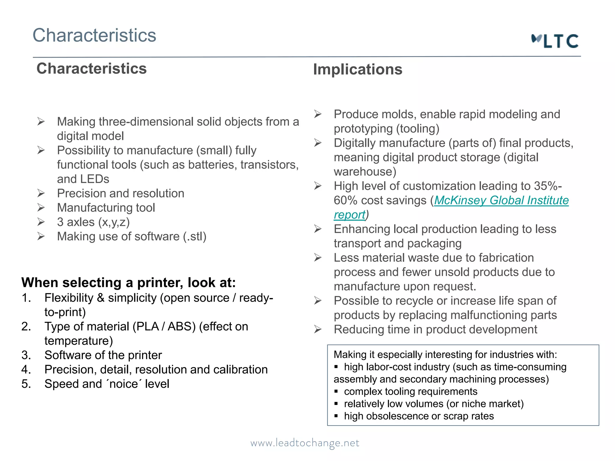 Characteristics 
Implications 
 Produce molds, enable rapid modeling and 
prototyping (tooling) 
 Digitally manufacture (parts of) final products, 
meaning digital product storage (digital 
warehouse) 
 High level of customization leading to 35%- 
60% cost savings (McKinsey Global Institute 
report) 
 Enhancing local production leading to less 
transport and packaging 
 Less material waste due to fabrication 
process and fewer unsold products due to 
manufacture upon request. 
 Possible to recycle or increase life span of 
products by replacing malfunctioning parts 
 Reducing time in product development 
Characteristics 
 Making three-dimensional solid objects from a 
digital model 
 Possibility to manufacture (small) fully 
functional tools (such as batteries, transistors, 
and LEDs 
 Precision and resolution 
 Manufacturing tool 
 3 axles (x,y,z) 
 Making use of software (.stl) 
Making it especially interesting for industries with: 
 high labor-cost industry (such as time-consuming 
assembly and secondary machining processes) 
 complex tooling requirements 
 relatively low volumes (or niche market) 
 high obsolescence or scrap rates 
When selecting a printer, look at: 
1. Flexibility & simplicity (open source / ready-to- 
print) 
2. Type of material (PLA / ABS) (effect on 
temperature) 
3. Software of the printer 
4. Precision, detail, resolution and calibration 
5. Speed and ´noice´ level 
 