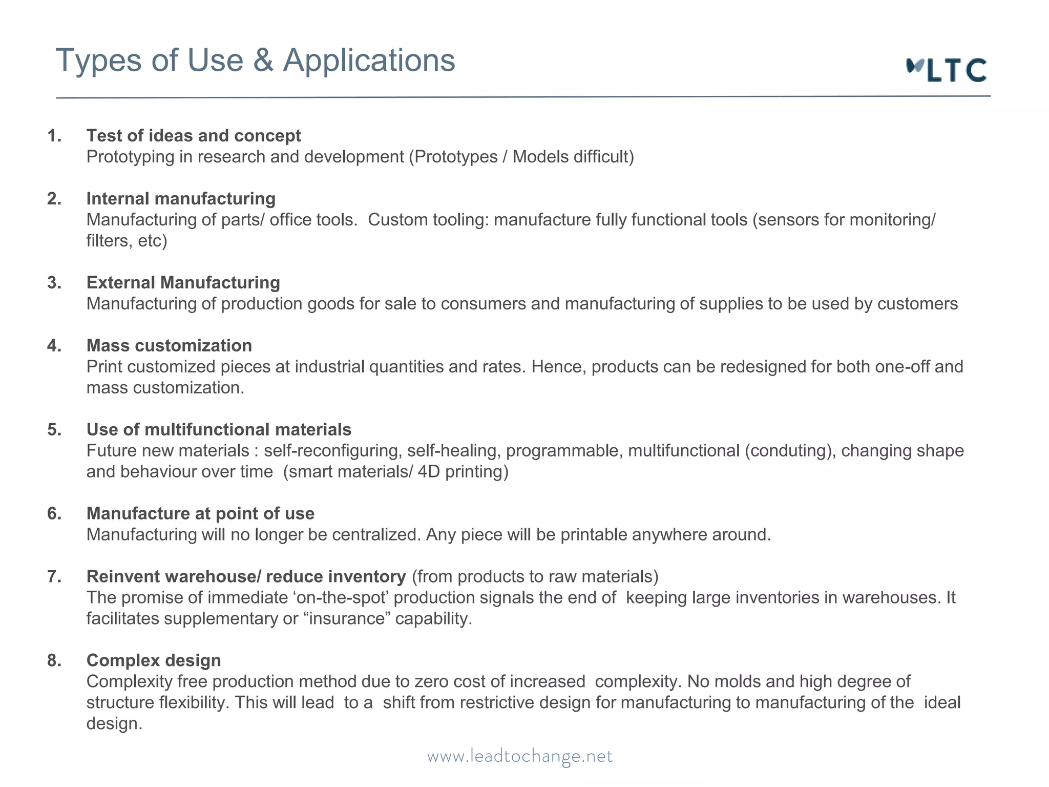 Types of Use & Applications 
1. Test of ideas and concept 
Prototyping in research and development (Prototypes / Models difficult) 
2. Internal manufacturing 
Manufacturing of parts/ office tools. Custom tooling: manufacture fully functional tools (sensors for monitoring/ 
filters, etc) 
3. External Manufacturing 
Manufacturing of production goods for sale to consumers and manufacturing of supplies to be used by customers 
4. Mass customization 
Print customized pieces at industrial quantities and rates. Hence, products can be redesigned for both one-off and 
mass customization. 
5. Use of multifunctional materials 
Future new materials : self-reconfiguring, self-healing, programmable, multifunctional (conduting), changing shape 
and behaviour over time (smart materials/ 4D printing) 
6. Manufacture at point of use 
Manufacturing will no longer be centralized. Any piece will be printable anywhere around. 
7. Reinvent warehouse/ reduce inventory (from products to raw materials) 
The promise of immediate ‘on-the-spot’ production signals the end of keeping large inventories in warehouses. It 
facilitates supplementary or “insurance” capability. 
8. Complex design 
Complexity free production method due to zero cost of increased complexity. No molds and high degree of 
structure flexibility. This will lead to a shift from restrictive design for manufacturing to manufacturing of the ideal 
design. 
 