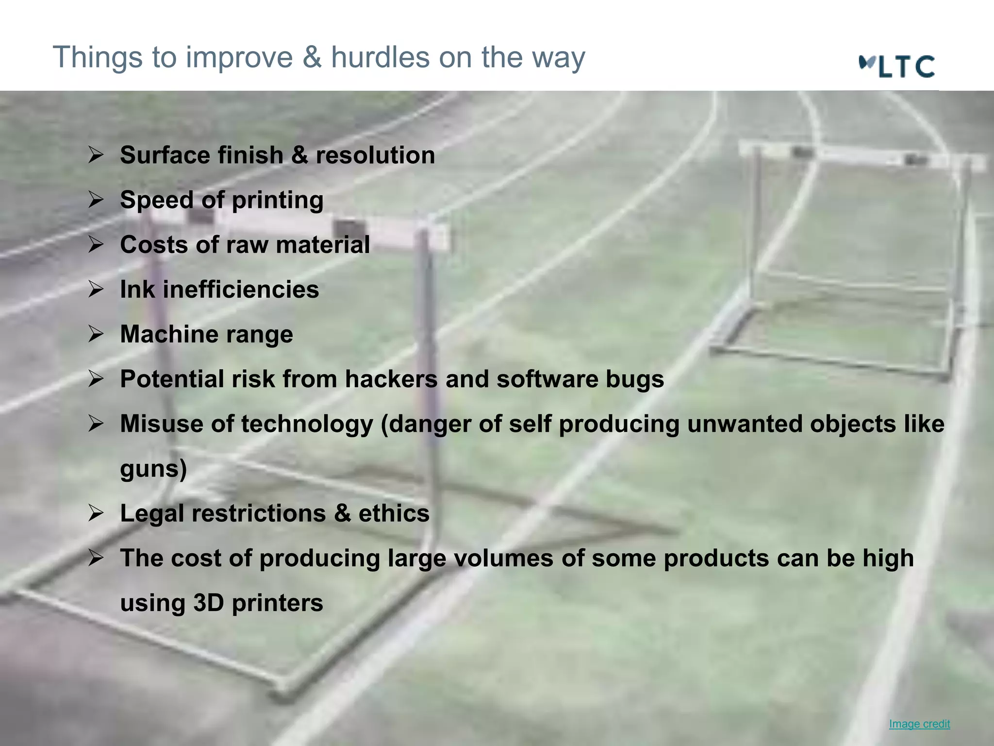 Things to improve & hurdles on the way 
 Surface finish & resolution 
 Speed of printing 
 Costs of raw material 
 Ink inefficiencies 
 Machine range 
 Potential risk from hackers and software bugs 
 Misuse of technology (danger of self producing unwanted objects like 
guns) 
 Legal restrictions & ethics 
 The cost of producing large volumes of some products can be high 
using 3D printers 
Image credit 
 