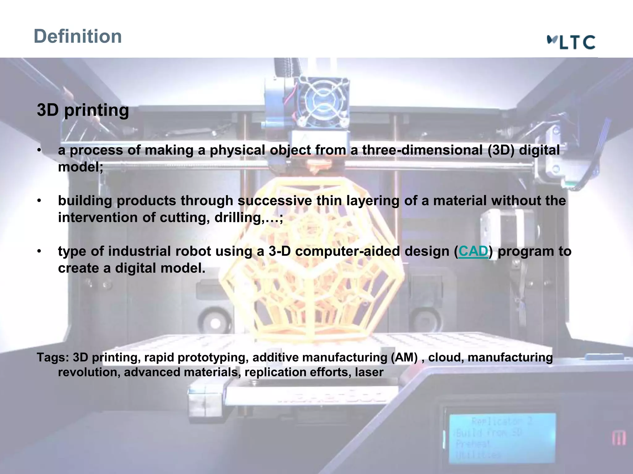 Definition 
3D printing 
• a process of making a physical object from a three-dimensional (3D) digital 
model; 
• building products through successive thin layering of a material without the 
intervention of cutting, drilling,…; 
• type of industrial robot using a 3-D computer-aided design (CAD) program to 
create a digital model. 
Tags: 3D printing, rapid prototyping, additive manufacturing (AM) , cloud, manufacturing 
revolution, advanced materials, replication efforts, laser 
 