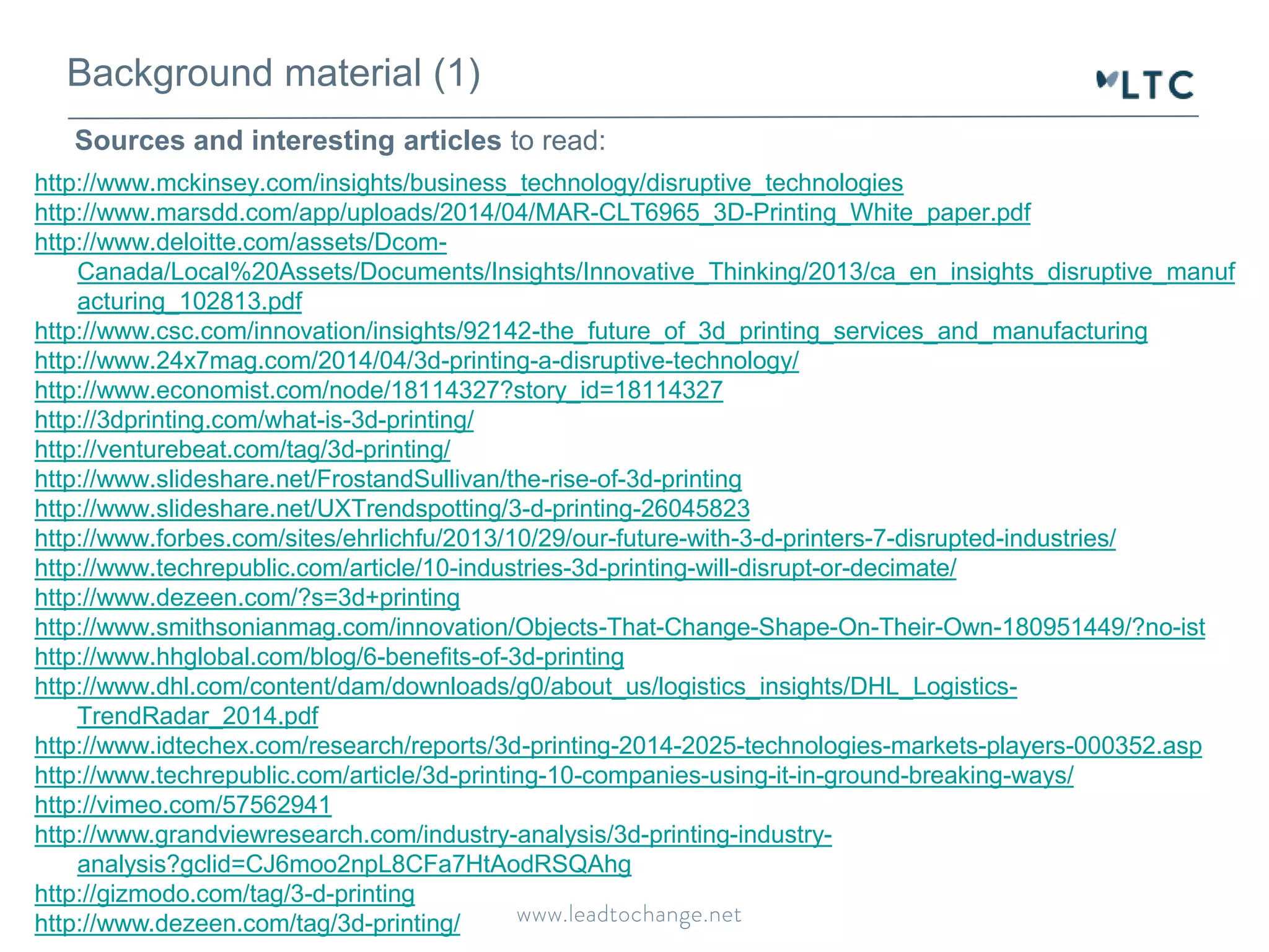 Background material (1) 
Sources and interesting articles to read: 
http://www.mckinsey.com/insights/business_technology/disruptive_technologies 
http://www.marsdd.com/app/uploads/2014/04/MAR-CLT6965_3D-Printing_White_paper.pdf 
http://www.deloitte.com/assets/Dcom- 
Canada/Local%20Assets/Documents/Insights/Innovative_Thinking/2013/ca_en_insights_disruptive_manuf 
acturing_102813.pdf 
http://www.csc.com/innovation/insights/92142-the_future_of_3d_printing_services_and_manufacturing 
http://www.24x7mag.com/2014/04/3d-printing-a-disruptive-technology/ 
http://www.economist.com/node/18114327?story_id=18114327 
http://3dprinting.com/what-is-3d-printing/ 
http://venturebeat.com/tag/3d-printing/ 
http://www.slideshare.net/FrostandSullivan/the-rise-of-3d-printing 
http://www.slideshare.net/UXTrendspotting/3-d-printing-26045823 
http://www.forbes.com/sites/ehrlichfu/2013/10/29/our-future-with-3-d-printers-7-disrupted-industries/ 
http://www.techrepublic.com/article/10-industries-3d-printing-will-disrupt-or-decimate/ 
http://www.dezeen.com/?s=3d+printing 
http://www.smithsonianmag.com/innovation/Objects-That-Change-Shape-On-Their-Own-180951449/?no-ist 
http://www.hhglobal.com/blog/6-benefits-of-3d-printing 
http://www.dhl.com/content/dam/downloads/g0/about_us/logistics_insights/DHL_Logistics- 
TrendRadar_2014.pdf 
http://www.idtechex.com/research/reports/3d-printing-2014-2025-technologies-markets-players-000352.asp 
http://www.techrepublic.com/article/3d-printing-10-companies-using-it-in-ground-breaking-ways/ 
http://vimeo.com/57562941 
http://www.grandviewresearch.com/industry-analysis/3d-printing-industry-analysis? 
gclid=CJ6moo2npL8CFa7HtAodRSQAhg 
http://gizmodo.com/tag/3-d-printing 
http://www.dezeen.com/tag/3d-printing/ 
 