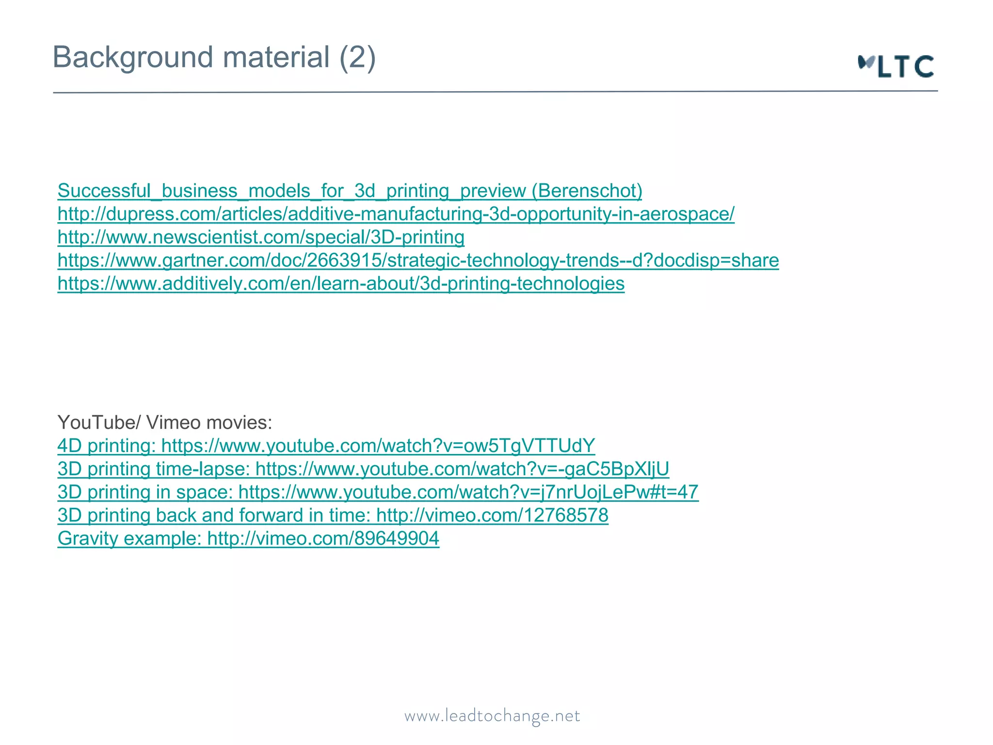 Background material (2) 
Successful_business_models_for_3d_printing_preview (Berenschot) 
http://dupress.com/articles/additive-manufacturing-3d-opportunity-in-aerospace/ 
http://www.newscientist.com/special/3D-printing 
https://www.gartner.com/doc/2663915/strategic-technology-trends--d?docdisp=share 
https://www.additively.com/en/learn-about/3d-printing-technologies 
YouTube/ Vimeo movies: 
4D printing: https://www.youtube.com/watch?v=ow5TgVTTUdY 
3D printing time-lapse: https://www.youtube.com/watch?v=-gaC5BpXljU 
3D printing in space: https://www.youtube.com/watch?v=j7nrUojLePw#t=47 
3D printing back and forward in time: http://vimeo.com/12768578 
Gravity example: http://vimeo.com/89649904 
 