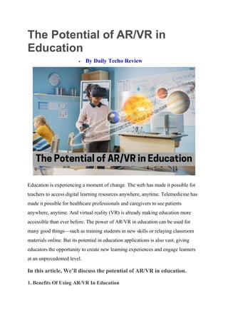 The Potential of AR/VR in
Education
 By Daily Techo Review
Education is experiencing a moment of change. The web has made it possible for
teachers to access digital learning resources anywhere, anytime. Telemedicine has
made it possible for healthcare professionals and caregivers to see patients
anywhere, anytime. And virtual reality (VR) is already making education more
accessible than ever before. The power of AR/VR in education can be used for
many good things—such as training students in new skills or relaying classroom
materials online. But its potential in education applications is also vast, giving
educators the opportunity to create new learning experiences and engage learners
at an unprecedented level.
In this article, We’ll discuss the potential of AR/VR in education.
1. Benefits Of Using AR/VR In Education
 