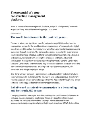 The potential of a true
construction management
platform.
What is a construction management platform, why is it so important, and what
ways it can help you achieve winning project outcomes
[iFieldSmart Logo here]
The world transformed in the past two years…
The world witnessed significant transformation through 2020, and so has the
construction sector. As the world continues to come out of the pandemic, global
industries need to realign their resources, workflows, and capital to grasp winning
outcomes through the crisis. The construction sector is constantly experiencing
challenges that need effective and long-term solutions including being adaptable
and scalable, reinforced with preemptive processes and tools. Advanced
construction management tools are supporting Architects, General Contractors,
Specialty Contractors, and Owners to stay connected between the back-office and
field to overcome complexities, ensuring cash flow positive outcomes, risk
reduction, and mitigated project delays.
One thing will stay constant – commitment and sustainability to building future
communities whilst making sure the field stays safe and prosperous. iFieldSmart
Technologies will ensure complete support for the AEC sector through data-driven
software technology and construction management tools.
Reliable and sustainable construction in a demanding
and fast-track AEC sector.
Changing priorities, strategies, and directives require construction companies to
embrace changes to resolve challenges. The desire to achieve high-impact
outcomes has led construction firms to adopt advanced construction
management platforms with solutions that include drawings, AR/VR deliverables,
 