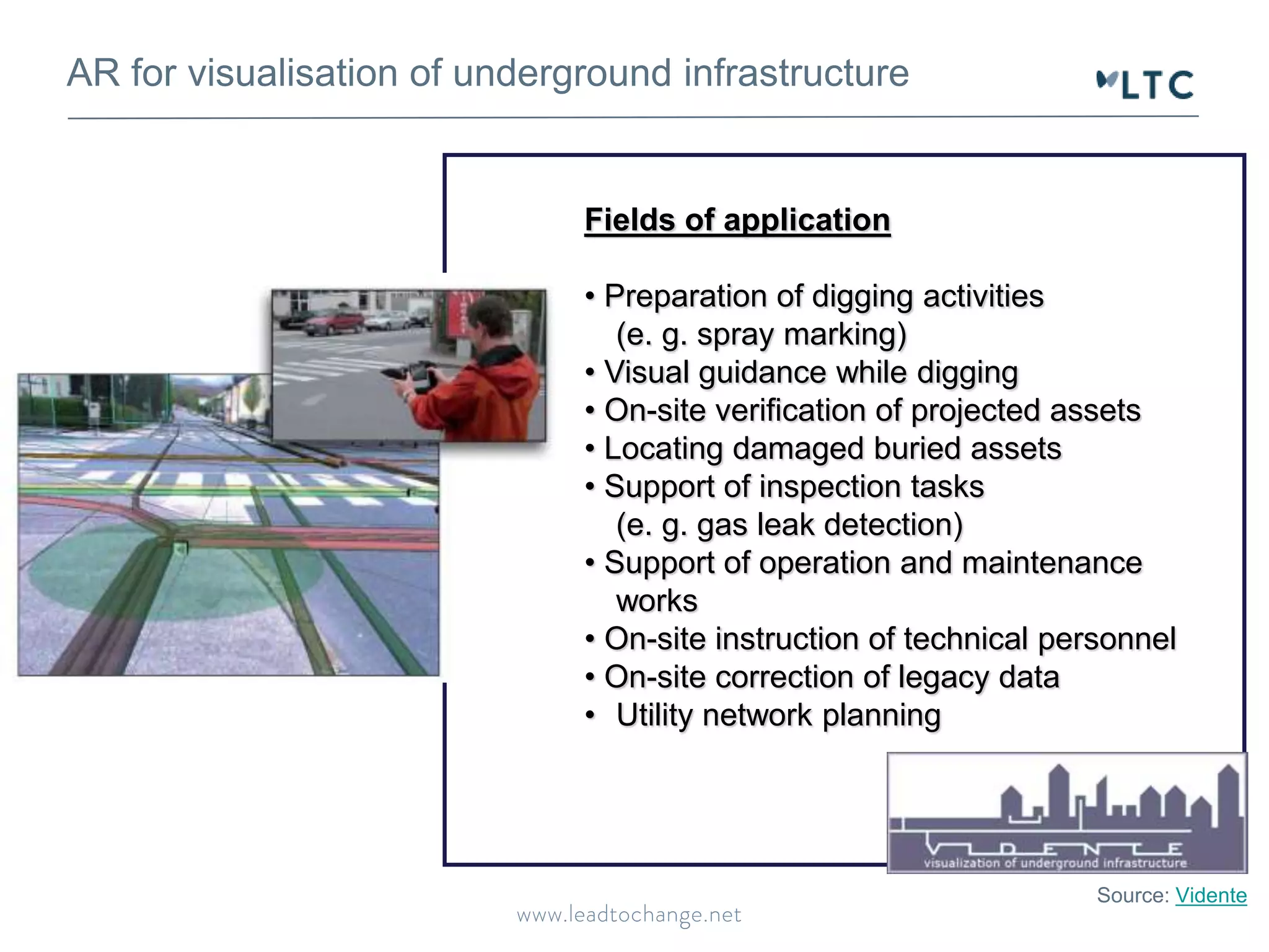 AR for visualisation of underground infrastructure
Source: Vidente
Fields of application
• Preparation of digging activities
(e. g. spray marking)
• Visual guidance while digging
• On-site verification of projected assets
• Locating damaged buried assets
• Support of inspection tasks
(e. g. gas leak detection)
• Support of operation and maintenance
works
• On-site instruction of technical personnel
• On-site correction of legacy data
• Utility network planning
 