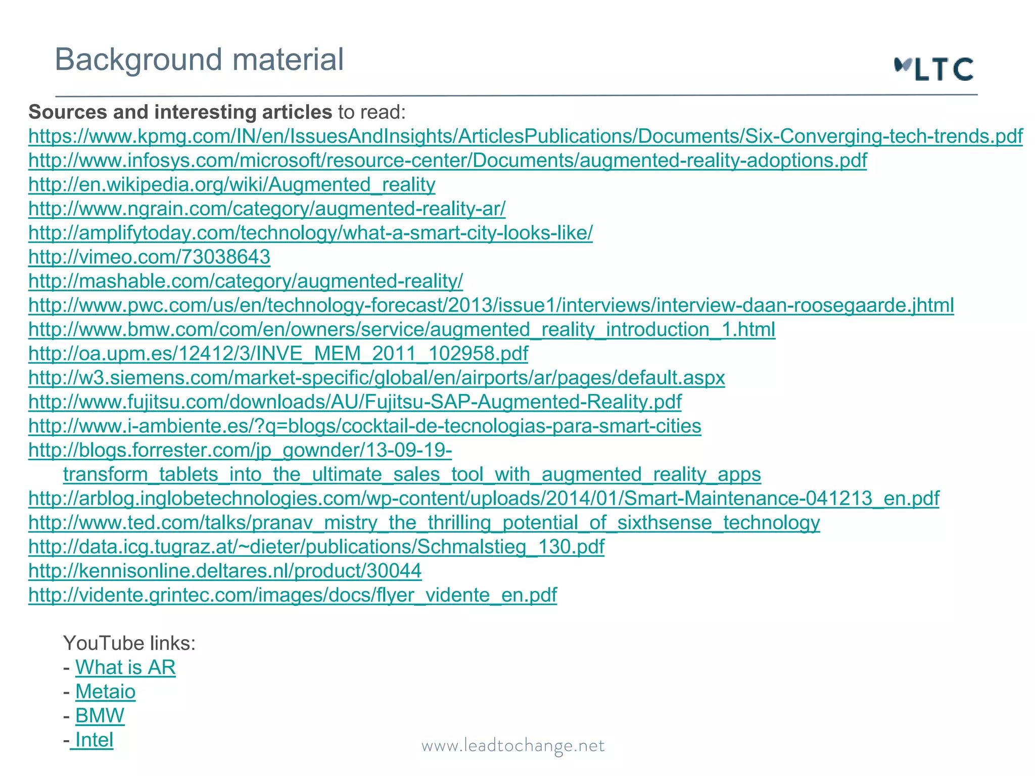 Background material
Sources and interesting articles to read:
https://www.kpmg.com/IN/en/IssuesAndInsights/ArticlesPublications/Documents/Six-Converging-tech-trends.pdf
http://www.infosys.com/microsoft/resource-center/Documents/augmented-reality-adoptions.pdf
http://en.wikipedia.org/wiki/Augmented_reality
http://www.ngrain.com/category/augmented-reality-ar/
http://amplifytoday.com/technology/what-a-smart-city-looks-like/
http://vimeo.com/73038643
http://mashable.com/category/augmented-reality/
http://www.pwc.com/us/en/technology-forecast/2013/issue1/interviews/interview-daan-roosegaarde.jhtml
http://www.bmw.com/com/en/owners/service/augmented_reality_introduction_1.html
http://oa.upm.es/12412/3/INVE_MEM_2011_102958.pdf
http://w3.siemens.com/market-specific/global/en/airports/ar/pages/default.aspx
http://www.fujitsu.com/downloads/AU/Fujitsu-SAP-Augmented-Reality.pdf
http://www.i-ambiente.es/?q=blogs/cocktail-de-tecnologias-para-smart-cities
http://blogs.forrester.com/jp_gownder/13-09-19-
transform_tablets_into_the_ultimate_sales_tool_with_augmented_reality_apps
http://arblog.inglobetechnologies.com/wp-content/uploads/2014/01/Smart-Maintenance-041213_en.pdf
http://www.ted.com/talks/pranav_mistry_the_thrilling_potential_of_sixthsense_technology
http://data.icg.tugraz.at/~dieter/publications/Schmalstieg_130.pdf
http://kennisonline.deltares.nl/product/30044
http://vidente.grintec.com/images/docs/flyer_vidente_en.pdf
YouTube links:
- What is AR
- Metaio
- BMW
- Intel
 