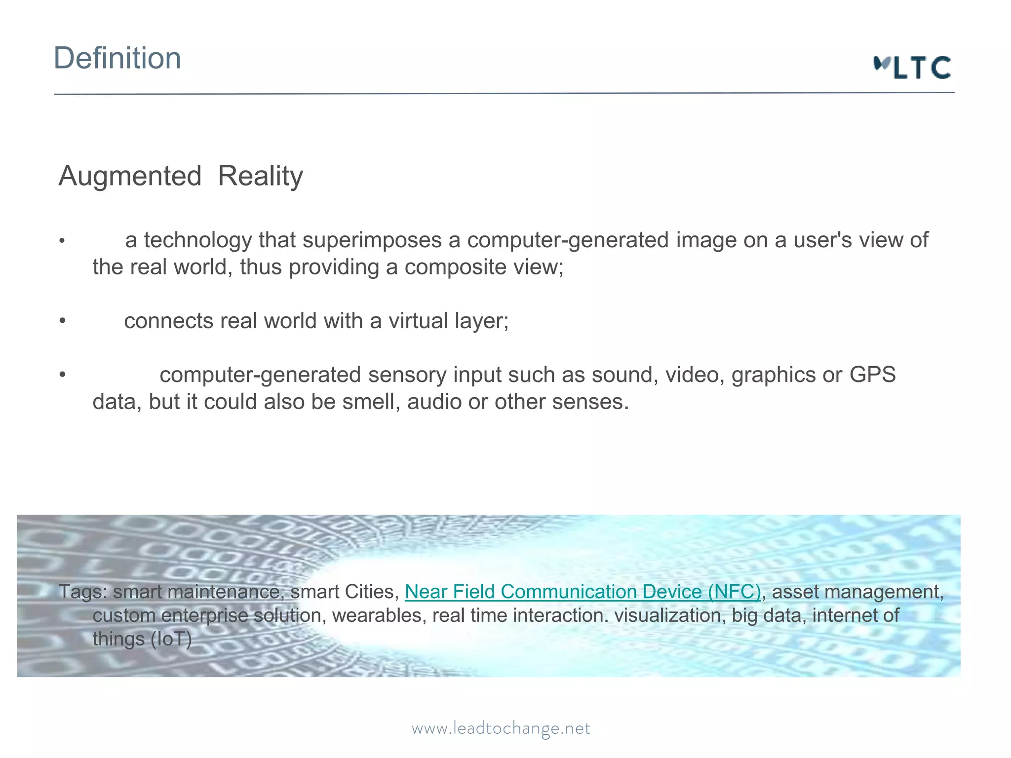 Definition
Augmented Reality
• a technology that superimposes a computer-generated image on a user's view of
the real world, thus providing a composite view;
• connects real world with a virtual layer;
• computer-generated sensory input such as sound, video, graphics or GPS
data, but it could also be smell, audio or other senses.
Tags: smart maintenance, smart Cities, Near Field Communication Device (NFC), asset management,
custom enterprise solution, wearables, real time interaction. visualization, big data, internet of
things (IoT)
 